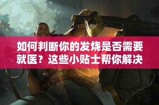 如何判断你的发烧是否需要就医？这些小贴士帮你解决烦恼