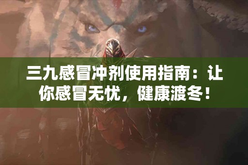 三九感冒冲剂使用指南：让你感冒无忧，健康渡冬！