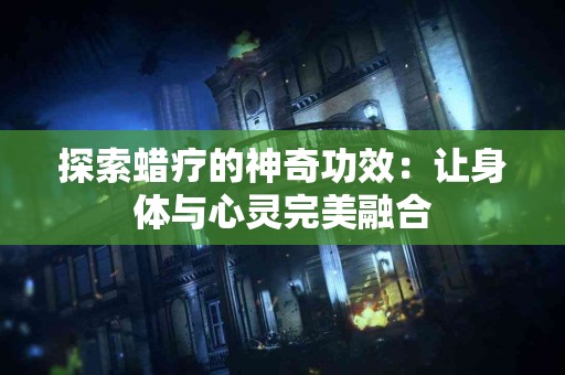 探索蜡疗的神奇功效：让身体与心灵完美融合