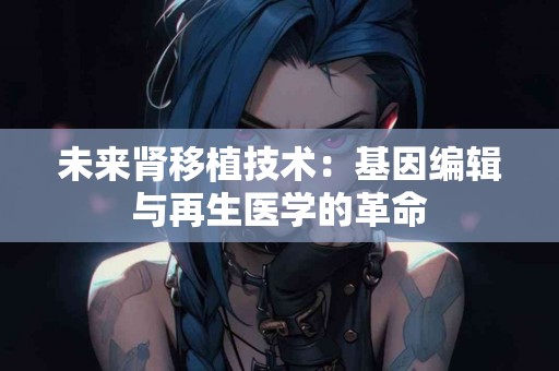 未来肾移植技术：基因编辑与再生医学的革命