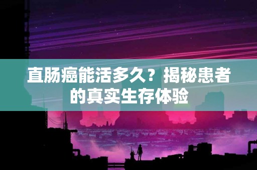 直肠癌能活多久？揭秘患者的真实生存体验