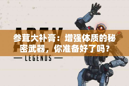 参茸大补膏：增强体质的秘密武器，你准备好了吗？
