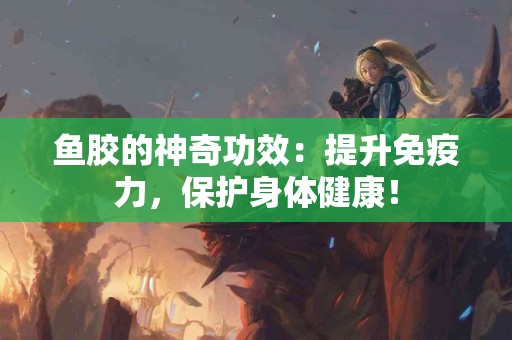 鱼胶的神奇功效：提升免疫力，保护身体健康！