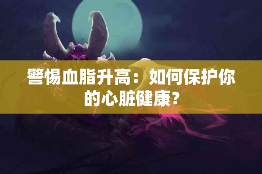 警惕血脂升高：如何保护你的心脏健康？