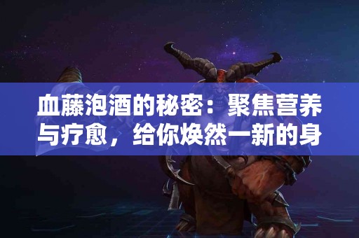 血藤泡酒的秘密：聚焦营养与疗愈，给你焕然一新的身体