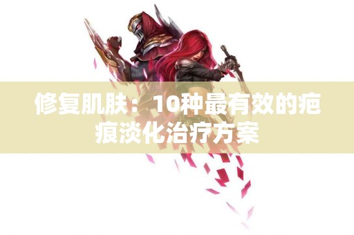 修复肌肤：10种最有效的疤痕淡化治疗方案