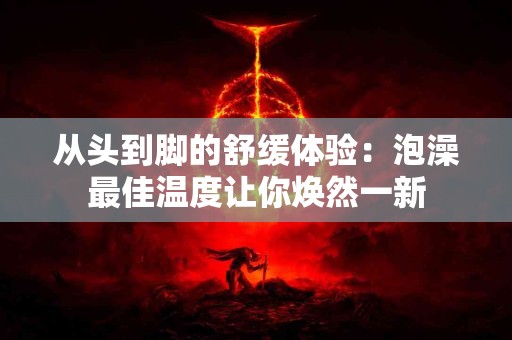 从头到脚的舒缓体验：泡澡最佳温度让你焕然一新