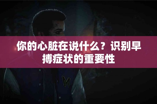 你的心脏在说什么？识别早搏症状的重要性
