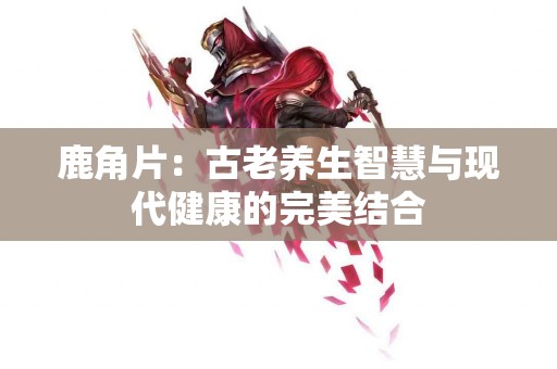 鹿角片：古老养生智慧与现代健康的完美结合