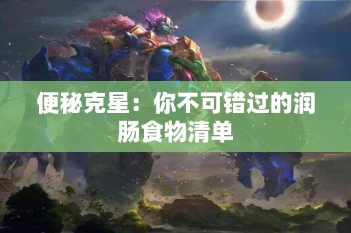 便秘克星：你不可错过的润肠食物清单