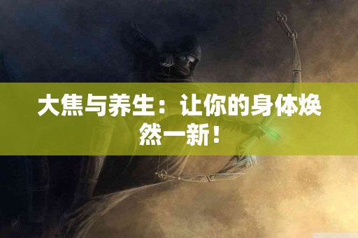 大焦与养生：让你的身体焕然一新！