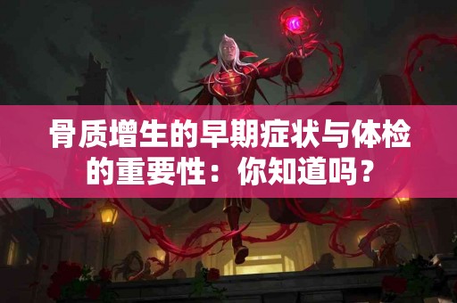 骨质增生的早期症状与体检的重要性：你知道吗？
