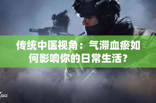 传统中医视角：气滞血瘀如何影响你的日常生活？