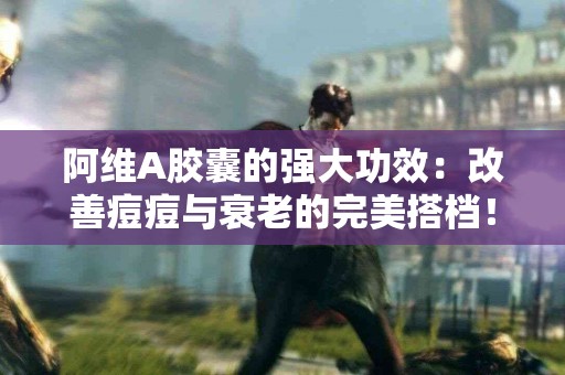 阿维A胶囊的强大功效：改善痘痘与衰老的完美搭档！