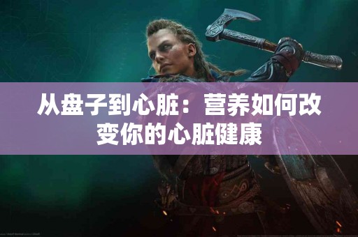 从盘子到心脏：营养如何改变你的心脏健康