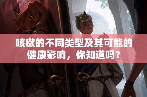 咳嗽的不同类型及其可能的健康影响，你知道吗？