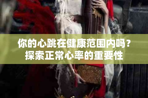 你的心跳在健康范围内吗？探索正常心率的重要性