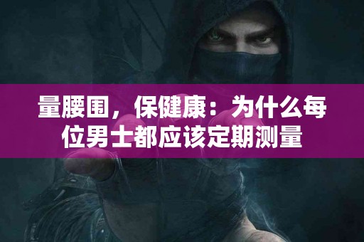 量腰围，保健康：为什么每位男士都应该定期测量