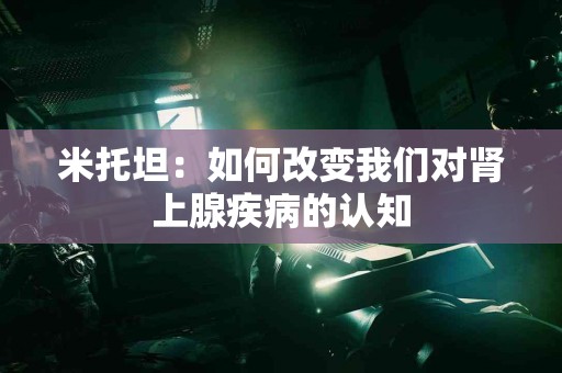 米托坦：如何改变我们对肾上腺疾病的认知