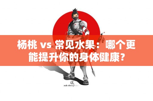 杨桃 vs 常见水果：哪个更能提升你的身体健康？