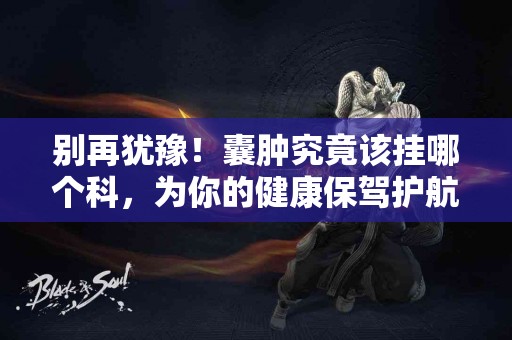 别再犹豫！囊肿究竟该挂哪个科，为你的健康保驾护航