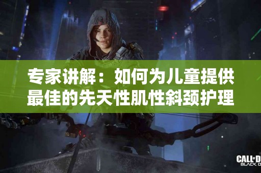 专家讲解：如何为儿童提供最佳的先天性肌性斜颈护理
