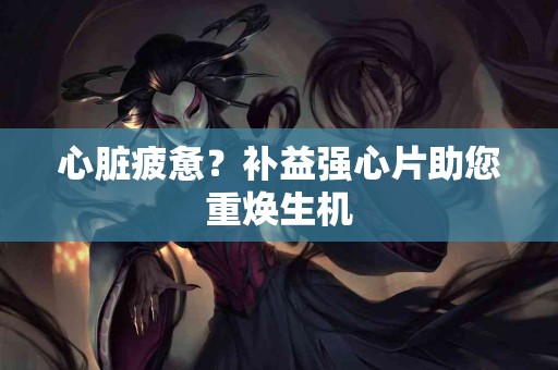 心脏疲惫？补益强心片助您重焕生机