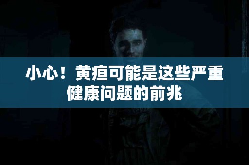 小心！黄疸可能是这些严重健康问题的前兆