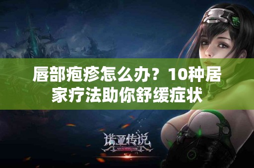 唇部疱疹怎么办？10种居家疗法助你舒缓症状