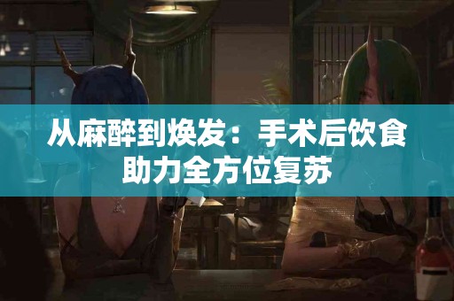 从麻醉到焕发：手术后饮食助力全方位复苏