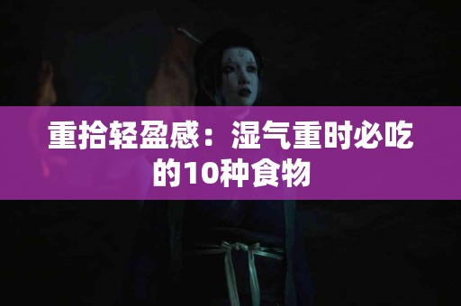 重拾轻盈感：湿气重时必吃的10种食物