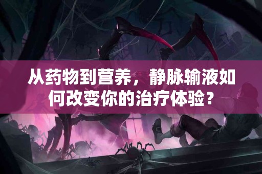 从药物到营养，静脉输液如何改变你的治疗体验？