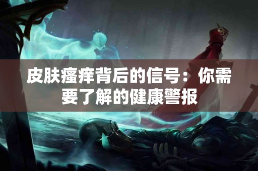 皮肤瘙痒背后的信号：你需要了解的健康警报