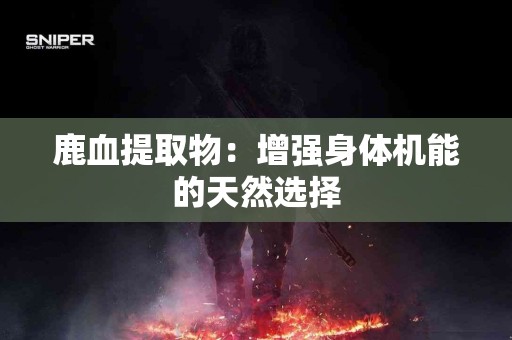 鹿血提取物：增强身体机能的天然选择