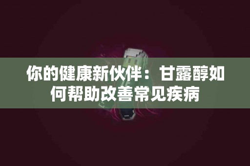 你的健康新伙伴：甘露醇如何帮助改善常见疾病