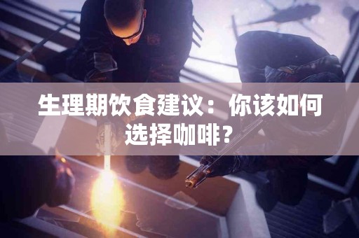 生理期饮食建议：你该如何选择咖啡？