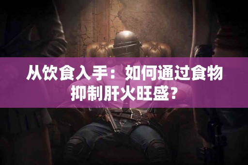 从饮食入手：如何通过食物抑制肝火旺盛？