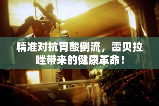 精准对抗胃酸倒流，雷贝拉唑带来的健康革命！