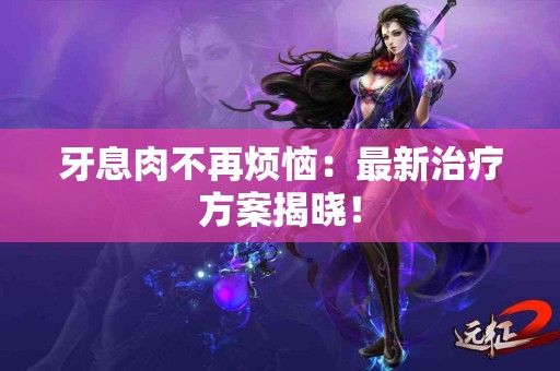 牙息肉不再烦恼：最新治疗方案揭晓！