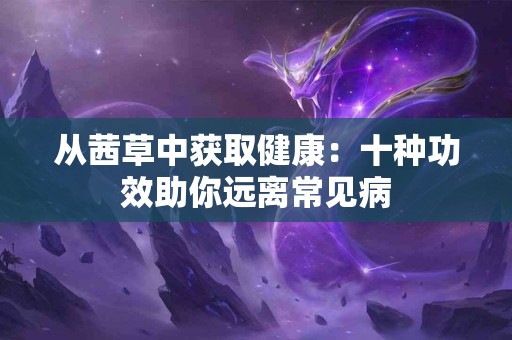 从茜草中获取健康：十种功效助你远离常见病