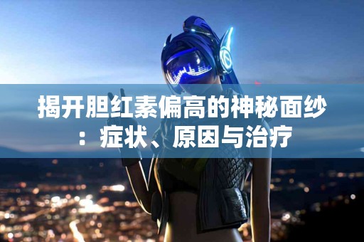揭开胆红素偏高的神秘面纱：症状、原因与治疗