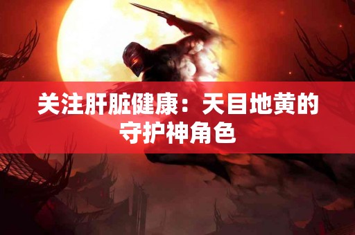 关注肝脏健康：天目地黄的守护神角色