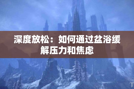 深度放松：如何通过盆浴缓解压力和焦虑