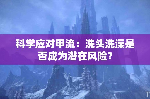 科学应对甲流：洗头洗澡是否成为潜在风险？