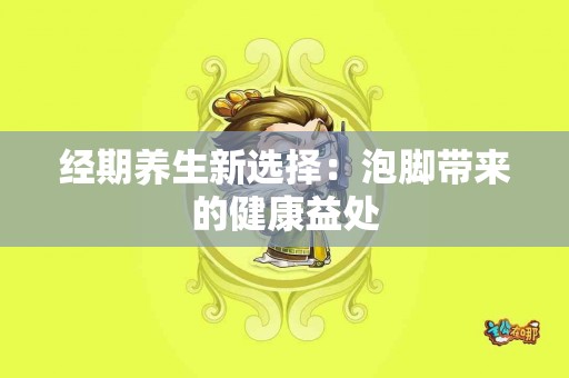 经期养生新选择：泡脚带来的健康益处