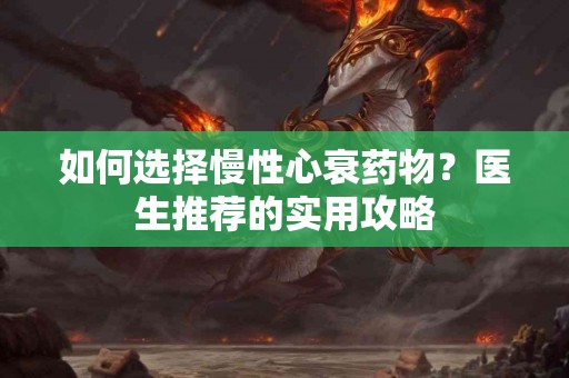 如何选择慢性心衰药物？医生推荐的实用攻略