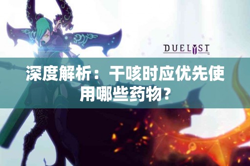 深度解析：干咳时应优先使用哪些药物？
