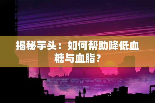 揭秘芋头：如何帮助降低血糖与血脂？