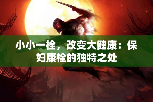 小小一栓，改变大健康：保妇康栓的独特之处