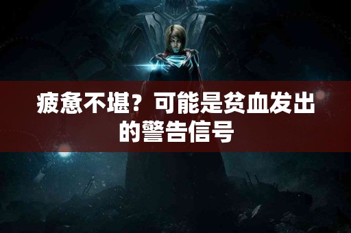 疲惫不堪？可能是贫血发出的警告信号